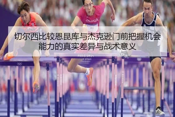 切尔西比较恩昆库与杰克逊门前把握机会能力的真实差异与战术意义